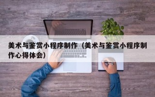 无为美术与鉴赏小程序制作（美术与鉴赏小程序制作心得体会）