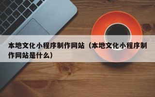无为本地文化小程序制作网站（本地文化小程序制作网站是什么）
