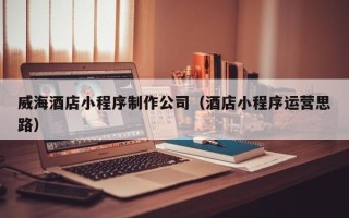 无为威海酒店小程序制作公司（酒店小程序运营思路）