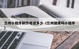 无为兰州小程序制作电话多少（兰州健康码小程序）